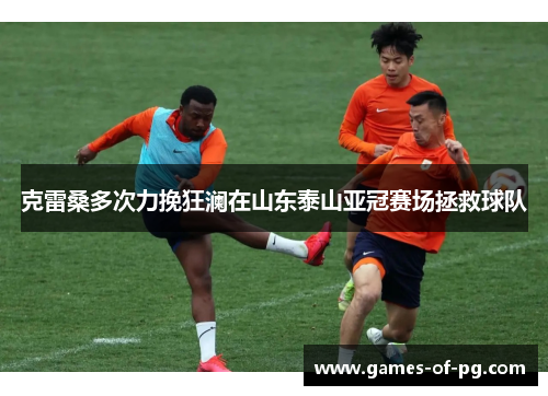 克雷桑多次力挽狂澜在山东泰山亚冠赛场拯救球队 克雷桑多次力挽狂澜在山东泰山亚冠赛场拯救球队