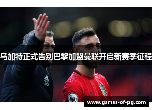 乌加特正式告别巴黎加盟曼联开启新赛季征程